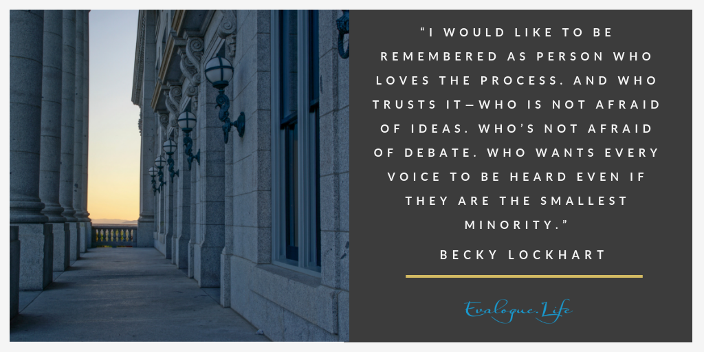 I would like to be remembered as person who loves the process. And who trusts it—Who is not afraid of ideas. Who's not afraid of debate. Who wants every voice to be heard even if they are the smallest minority. - Becky Lockhart