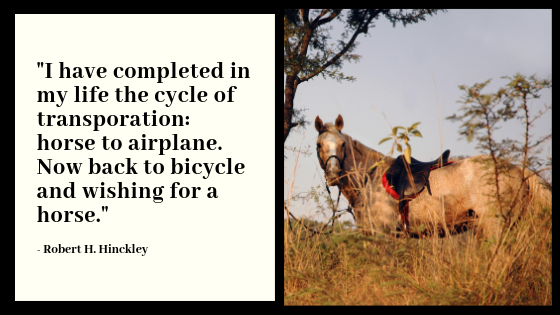 "I have completed in my life the cycle of transportation: horse to airplane. Now back to bicycle and wishing for a horse. Robert H. Hinckley. From Robert H. Hinckley papers, Ms 102, Special Collections and Archives. University of Utah, J. Willard Marriott. Document entitled "Summary," page 1. Box 1. Photo of horse in tall yellow grass. Photo from Unsplash. Quote graphic was created by Evalogue.Life in 2018.